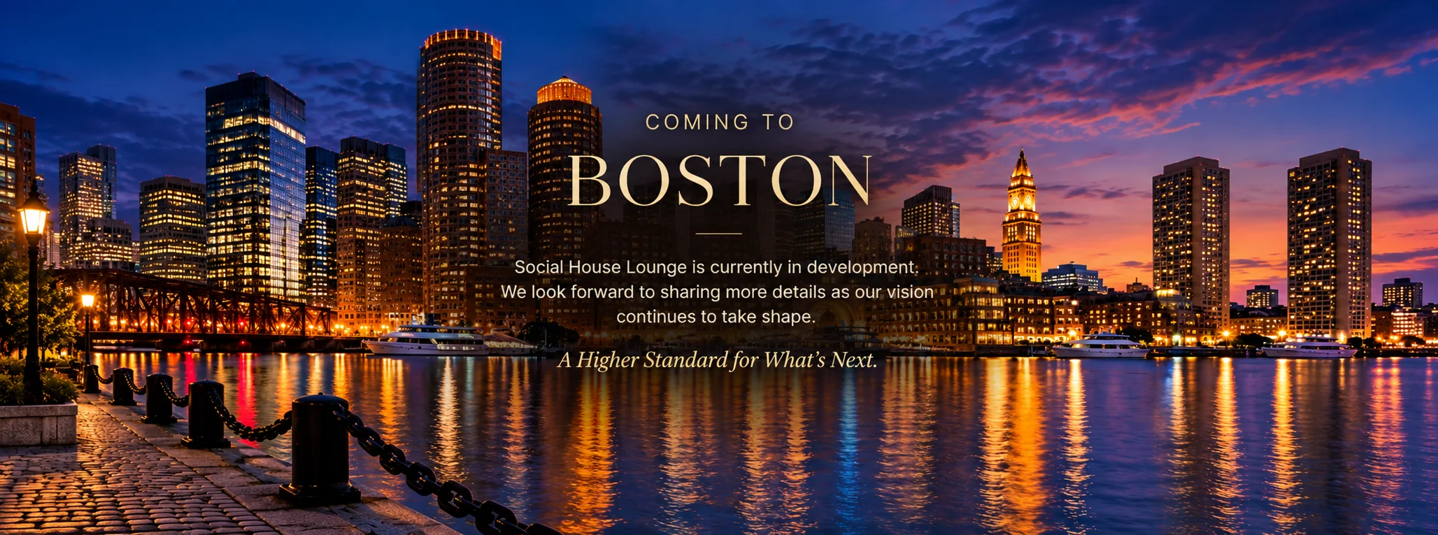 Coming to Boston. Social House Lounge is currently in development. We look forward to sharing more details as our vision continues to take shape. A Higher Standard for What's Next. Boston skyline and waterfront at night.